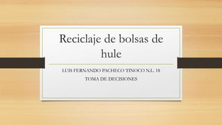 Reciclaje de bolsas de
         hule
LUIS FERNANDO PACHECO TINOCO N.L. 18
        TOMA DE DECISIONES
 