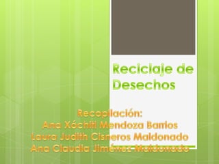 Reciclaje de Desechos Recopilación: Ana Xóchitl Mendoza Barrios Laura Judith Cisneros Maldonado Ana Claudia Jiménez Maldonado 