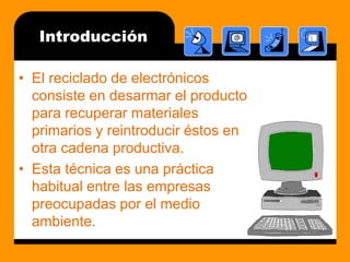 IntroducciónEl reciclado de electrónicos consiste en desarmar el producto para recuperar materiales primarios y reintroducir éstos en otra cadena productiva.Esta técnica es una práctica habitual entre las empresas preocupadas por el medio ambiente.