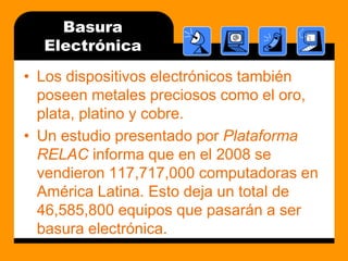 BasuraElectrónicaLos dispositivos electrónicos también poseen metales preciosos como el oro, plata, platino y cobre.Un estudio presentado por Plataforma RELAC informa que en el 2008 se vendieron 117,717,000 computadoras en América Latina. Esto deja un total de 46,585,800 equipos que pasarán a ser basura electrónica.