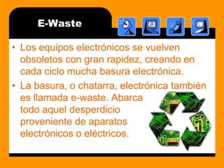 E-WasteLos equipos electrónicos se vuelven obsoletos con gran rapidez, creando en cada ciclo mucha basura electrónica.La basura, o chatarra, electrónica también es llamada e-waste. Abarca                               todo aquel desperdicio                                        proveniente de aparatos                                     electrónicos o eléctricos.
