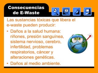 Consecuencias de E-WasteLas sustancias tóxicas que libera el e-waste pueden producir:Daños a la salud humana: riñones, presión sanguínea, sistema nervioso, cerebro, infertilidad, problemas respiratorios, cáncer y alteraciones genéticas.Daños al medioambiente.