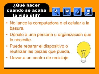 ¿Quéhacercuando se acaba la vidaútil?No lance la computadora o el celular a la basura.Dónalo a una persona u organización que lo necesite.Puede reparar el dispositivo o                           reutilizar las piezas que pueda.Llevar a un centro de reciclaje.