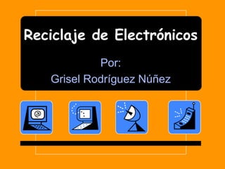 Reciclaje de Electrónicos Por: GriselRodríguezNúñez 