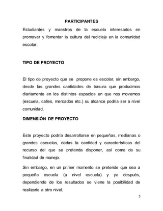 3
PARTICIPANTES
Estudiantes y maestros de la escuela interesados en
promover y fomentar la cultura del reciclaje en la comunidad
escolar.
TIPO DE PROYECTO
El tipo de proyecto que se propone es escolar, sin embargo,
desde las grandes cantidades de basura que producimos
diariamente en los distintos espacios en que nos movemos
(escuela, calles, mercados etc.) su alcance podría ser a nivel
comunidad.
DIMENSIÓN DE PROYECTO
Este proyecto podría desarrollarse en pequeñas, medianas o
grandes escuelas, dadas la cantidad y características del
recurso del que se pretenda disponer, así como de su
finalidad de manejo.
Sin embargo, en un primer momento se pretende que sea a
pequeña escuela (a nivel escuela) y ya después,
dependiendo de los resultados se viene la posibilidad de
realizarlo a otro nivel.
 