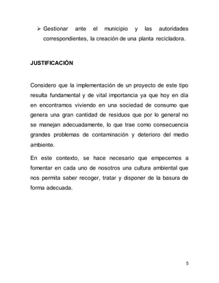5
 Gestionar ante el municipio y las autoridades
correspondientes, la creación de una planta recicladora.
JUSTIFICACIÓN
Considero que la implementación de un proyecto de este tipo
resulta fundamental y de vital importancia ya que hoy en día
en encontramos viviendo en una sociedad de consumo que
genera una gran cantidad de residuos que por lo general no
se manejan adecuadamente, lo que trae como consecuencia
grandes problemas de contaminación y deterioro del medio
ambiente.
En este contexto, se hace necesario que empecemos a
fomentar en cada uno de nosotros una cultura ambiental que
nos permita saber recoger, tratar y disponer de la basura de
forma adecuada.
 