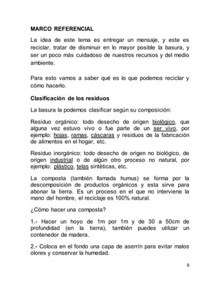 6
MARCO REFERENCIAL
La idea de este tema es entregar un mensaje, y este es
reciclar, tratar de disminuir en lo mayor posible la basura, y
ser un poco más cuidadoso de nuestros recursos y del medio
ambiente.
Para esto vamos a saber qué es lo que podemos reciclar y
cómo hacerlo.
Clasificación de los residuos
La basura la podemos clasificar según su composición:
Residuo orgánico: todo desecho de origen biológico, que
alguna vez estuvo vivo o fue parte de un ser vivo, por
ejemplo: hojas, ramas, cáscaras y residuos de la fabricación
de alimentos en el hogar, etc.
Residuo inorgánico: todo desecho de origen no biológico, de
origen industrial o de algún otro proceso no natural, por
ejemplo: plástico, telas sintéticas, etc.
La composta (también llamada humus) se forma por la
descomposición de productos orgánicos y esta sirve para
abonar la tierra. Es un proceso en el que no interviene la
mano del hombre, el reciclaje es 100% natural.
¿Cómo hacer una composta?
1.- Hacer un hoyo de 1m por 1m y de 30 a 50cm de
profundidad (en la tierra), también puedes utilizar un
contenedor de madera.
2.- Coloca en el fondo una capa de aserrín para evitar malos
olores y conservar la humedad.
 