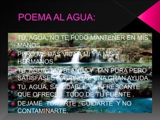  TÚ, AGUA, NO TE PUDO MANTENER EN MIS
MANOS .
 PERO ME DAS VIDA A MI Y A MIS
HERMANOS.
 TÚ, AGUA ,TAN BLANCA Y TAN PURA PERO
SATISFASES Y BRINDAS UNA GRAN AYUDA.
 TÚ, AGUA, SALUDABLE Y REFRESCANTE
QUE OFRECES TODO DE TU FUENTE .
 DEJAME TOMARTE , CUIDARTE Y NO
CONTAMINARTE.
 