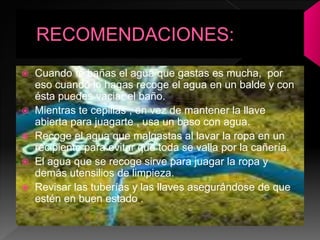  Cuando te bañas el agua que gastas es mucha, por
eso cuando lo hagas recoge el agua en un balde y con
ésta puedes vaciar el baño.
 Mientras te cepillas , en vez de mantener la llave
abierta para juagarte , usa un baso con agua.
 Recoge el agua que malgastas al lavar la ropa en un
recipiente para evitar que toda se valla por la cañería.
 El agua que se recoge sirve para juagar la ropa y
demás utensilios de limpieza.
 Revisar las tuberías y las llaves asegurándose de que
estén en buen estado .
 