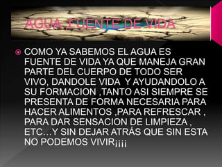  COMO YA SABEMOS EL AGUA ES
FUENTE DE VIDA YA QUE MANEJA GRAN
PARTE DEL CUERPO DE TODO SER
VIVO, DANDOLE VIDA Y AYUDANDOLO A
SU FORMACION ,TANTO ASI SIEMPRE SE
PRESENTA DE FORMA NECESARIA PARA
HACER ALIMENTOS ,PARA REFRESCAR ,
PARA DAR SENSACION DE LIMPIEZA ,
ETC…Y SIN DEJAR ATRÁS QUE SIN ESTA
NO PODEMOS VIVIR¡¡¡¡
 