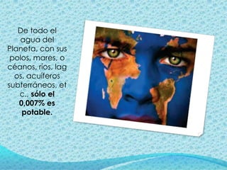 De todo el
   agua del
Planeta, con sus
 polos, mares, o
céanos, ríos, lag
  os, acuíferos
subterráneos, et
   c., sólo el
   0,007% es
    potable.
 