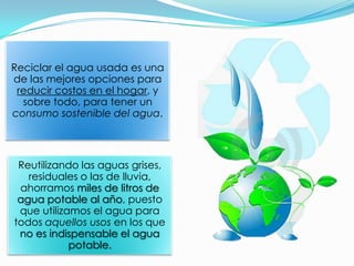 Reciclar el agua usada es una
de las mejores opciones para
 reducir costos en el hogar, y
  sobre todo, para tener un
consumo sostenible del agua.




 Reutilizando las aguas grises,
   residuales o las de lluvia,
 ahorramos miles de litros de
 agua potable al año, puesto
 que utilizamos el agua para
todos aquellos usos en los que
 no es indispensable el agua
            potable.
 