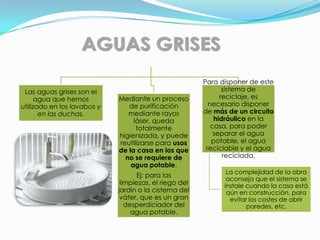 Para disponer de este
 Las aguas grises son el                                       sistema de
      agua que hemos         Mediante un proceso              reciclaje, es
utilizado en los lavabos y      de purificación           necesario disponer
       en las duchas.           mediante rayos          de más de un circuito
                                  láser, queda              hidráulico en la
                                   totalmente              casa, para poder
                             higienizada, y puede           separar el agua
                             reutilizarse para usos        potable, el agua
                             de la casa en los que       reciclable y el agua
                               no se requiere de               reciclada.
                                 agua potable.
                                                               La complejidad de la obra
                                    Ej: para las
                                                               aconseja que el sistema se
                              limpiezas, el riego del         instale cuando la casa está
                             jardín o la cisterna del          aún en construcción, para
                              váter, que es un gran             evitar los costes de abrir
                                desperdiciador del                    paredes, etc.
                                  agua potable.
 
