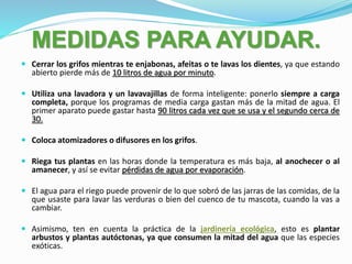 MEDIDAS PARA AYUDAR.
 Cerrar los grifos mientras te enjabonas, afeitas o te lavas los dientes, ya que estando
abierto pierde más de 10 litros de agua por minuto.
 Utiliza una lavadora y un lavavajillas de forma inteligente: ponerlo siempre a carga
completa, porque los programas de media carga gastan más de la mitad de agua. El
primer aparato puede gastar hasta 90 litros cada vez que se usa y el segundo cerca de
30.
 Coloca atomizadores o difusores en los grifos.
 Riega tus plantas en las horas donde la temperatura es más baja, al anochecer o al
amanecer, y así se evitar pérdidas de agua por evaporación.
 El agua para el riego puede provenir de lo que sobró de las jarras de las comidas, de la
que usaste para lavar las verduras o bien del cuenco de tu mascota, cuando la vas a
cambiar.
 Asimismo, ten en cuenta la práctica de la jardinería ecológica, esto es plantar
arbustos y plantas autóctonas, ya que consumen la mitad del agua que las especies
exóticas.
 