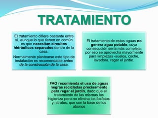 El tratamiento difiere bastante entre
sí, aunque lo que tienen en común
es que necesitan circuitos
hidráulicos separados dentro de la
casa.
Normalmente plantearse este tipo de
instalación es recomendable antes
de la construcción de la casa.
El tratamiento de estas aguas no
genera agua potable, cuya
consecución sería más compleja;
por eso se aprovecha mayormente
para limpiezas -suelos, coche,
lavadora, regar el jardín.
FAO recomienda el uso de aguas
negras recicladas precisamente
para regar el jardín, dado que el
tratamiento de las mismas las
higieniza pero no elimina los fosfatos
y nitratos, que son la base de los
abonos
 