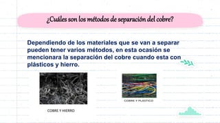 ¿Cuáles son los métodos de separacióndel cobre?
Dependiendo de los materiales que se van a separar
pueden tener varios métodos, en esta ocasión se
mencionara la separación del cobre cuando esta con
plásticos y hierro.
 