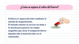 ¿Como se separa el cobre del hierro?
El hierro se separa del cobre mediante el
método de magnetización.
El método consiste en acercar un imán a
la mezcla para generar un campo
magnético que atrae el compuesto hierro
dejando sólo el material cobre en el
contenedor.
 