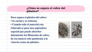 Para separa el plástico del cobre:
• Se cortan y se trituran.
• Cuando todo el material esta
triturado se pasa una aspiradora
especial que puede absorber
únicamente los filamentos de cobre,
de esa manera solo quedarían a la
vista los restos de plástico.
¿Cómo se separa el cobre del
plástico?
 
