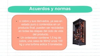 Acuerdos y normas
• El cobre y sus derivados, ya sea en
estado puro o contenidos en un
producto final, pueden ser reciclados
en todas las etapas del ciclo de vida
del producto.
• Un ordenador contiene 1,5 kg de
cobre, una casa de 90m2 unos 100
kg y una turbina eólica 5 toneladas
 