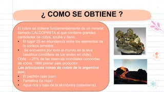 ¿ COMO SE OBTIENE ?
El cobre se obtiene fundamentalmente de un mineral
llamado CALCOPIRITA el que contiene grandes
cantidades de cobre, azufre y fierro.
• El lugar 25 en abundancia entre los elementos de
la corteza terrestre.
• Se encuentra por todo el mundo en la lava
basáltica (cordillera de los andes en chile).
Chile → 25% de las reservas mundiales conocidas
de cobre, 1980 primer país productor.
Las principales minas de cobre de la argentina
son:
• El pachón (san juan)
• Famatina (la rioja)
• Agua rica y bajo de la alumbrera (catamarca).
 