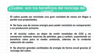 El cobre puede ser reciclado una gran variedad de veces sin llegar a
perder sus propiedades.
► Se hace uso de menos energía para poder reciclarlo en comparación
a su producción primaria.
► Al reciclar cobre, se dejan de emitir toneladas de CO2 y se
conservan valiosas reservas de petróleo, gas y carbón, suponiendo un
beneficio claro para el medio ambiente, además de la evidente
reducción de costes.
► Se ahorran grandes cantidades de energía de forma anual gracias al
reciclaje del cobre.
¿Cuáles son los beneficios del reciclaje del
cobre?
 