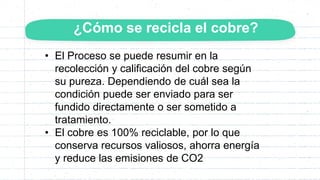 ¿Cómo se recicla el cobre?
• El Proceso se puede resumir en la
recolección y calificación del cobre según
su pureza. Dependiendo de cuál sea la
condición puede ser enviado para ser
fundido directamente o ser sometido a
tratamiento.
• El cobre es 100% reciclable, por lo que
conserva recursos valiosos, ahorra energía
y reduce las emisiones de CO2
 