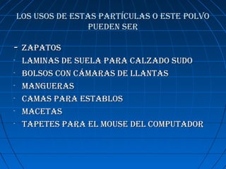 los usos De estas partículas o este polvolos usos De estas partículas o este polvo
pueDen serpueDen ser
-- zapatoszapatos
- laminas De suela para calzaDo suDolaminas De suela para calzaDo suDo
- bolsos con cámaras De llantasbolsos con cámaras De llantas
- manguerasmangueras
- camas para establoscamas para establos
- macetasmacetas
- tapetes para el mouse Del computaDortapetes para el mouse Del computaDor
 