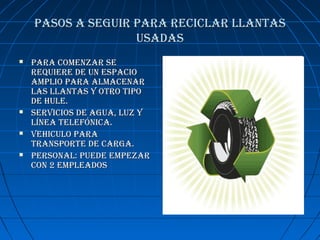 PASOS A SEGUIR PARA RECICLAR LLANTASPASOS A SEGUIR PARA RECICLAR LLANTAS
USADASUSADAS
 PARA COmENzAR SEPARA COmENzAR SE
REqUIERE DE UN ESPACIOREqUIERE DE UN ESPACIO
AmPLIO PARA ALmACENARAmPLIO PARA ALmACENAR
LAS LLANTAS y OTRO TIPOLAS LLANTAS y OTRO TIPO
DE hULE.DE hULE.
 SERvICIOS DE AGUA, LUz ySERvICIOS DE AGUA, LUz y
LíNEA TELEfóNICA.LíNEA TELEfóNICA.
 vEhICULO PARAvEhICULO PARA
TRANSPORTE DE CARGA.TRANSPORTE DE CARGA.
 PERSONAL: PUEDE EmPEzARPERSONAL: PUEDE EmPEzAR
CON 2 EmPLEADOSCON 2 EmPLEADOS
 