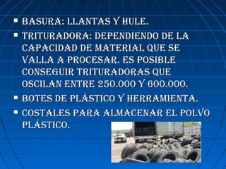  BASURA: LLANTAS y hULE.BASURA: LLANTAS y hULE.
 TRITURADORA: DEPENDIENDO DE LATRITURADORA: DEPENDIENDO DE LA
CAPACIDAD DE mATERIAL qUE SECAPACIDAD DE mATERIAL qUE SE
vALLA A PROCESAR. ES POSIBLEvALLA A PROCESAR. ES POSIBLE
CONSEGUIR TRITURADORAS qUECONSEGUIR TRITURADORAS qUE
OSCILAN ENTRE 250.000 y 600.000.OSCILAN ENTRE 250.000 y 600.000.
 BOTES DE PLáSTICO y hERRAmIENTA.BOTES DE PLáSTICO y hERRAmIENTA.
 COSTALES PARA ALmACENAR EL POLvOCOSTALES PARA ALmACENAR EL POLvO
PLáSTICO.PLáSTICO.
 