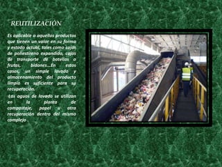 REUTILIZACIÓN
Es aplicable a aquellos productos
que tienen un valor en su forma
y estado actual, tales como cajas
de poliestireno expandido, cajas
de transporte de botellas o
frutas,     bidones...En    estos
casos, un simple lavado y
almacenamiento del producto
limpio es suficiente para su
recuperación.
 Las aguas de lavado se utilizan
en       la       planta       de
compostaje, papel u otra
recuperación dentro del mismo
complejo
 
