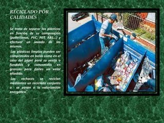 RECICLADO POR
CALIDADES

Se trata de separar los plásticos
en función de su composición
(polietilenos, PVC, PET, ABS...) y
efectuar un lavado de los
mismos.
 Los plásticos limpios pueden ser
comprimidos en balas como en el
caso del papel para su venta o
fundidos y convertidos en
granzas para darles un valor
añadido.
 Los     rechaces    se   reciclan
medianteo un reciclado conjunto
o se pasan a la valorización
energética.
 