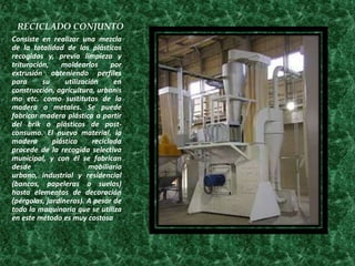 RECICLADO CONJUNTO
Consiste en realizar una mezcla
de la totalidad de los plásticos
recogidos y, previa limpieza y
trituración,    moldearlos      por
extrusión obteniendo perfiles
para      su     utilización     en
construcción, agricultura, urbanis
mo etc. como sustitutos de la
madera o metales. Se puede
fabricar madera plástica a partir
del brik o plásticos de post-
consumo. El nuevo material, la
madera       plástica     reciclada
procede de la recogida selectiva
municipal, y con él se fabrican
desde                    mobiliario
urbano, industrial y residencial
(bancos, papeleras o suelos)
hasta elementos de decoración
(pérgolas, jardineras). A pesar de
todo la maquinaria que se utiliza
en este método es muy costosa
.
 