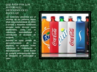 QUE PASA CON LOS
MATERIALES
OBTENIDOS EN EL
RECICLAJE
Los materiales obtenidos por el
reciclaje de los plásticos llevan
años comercializándose en EEUU
y Europa, y muestran numerosas
ventajas tanto técnicas como
ambientales, como son su
resistencia, inalterabilidad y
contribución al reciclado de
residuos.
Además de estas formas de
aprovechamiento        de      los
plásticos, no podemos evitar
mencionar la incineración o
descomposición      como fuente
de energía, principalmente para
la obtención de electricidad y
calor.
 