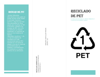 RECICLAJE DEL PET
Existen diferentes
alternativas en las cuales se
puede reciclar el PET desde
el reciclado mecánico ,
químico y algunos que han
sido planteados en otros
países para reutilizar el PET
o encontrar utilidad a los
envases de PET, con el fin
de disminuir su impacto
ambiental y el volumen de
estos en los tiraderos de
basura.
•Reciclado mecánico:"...Es
un tipo de sistema de
reciclado es el más
convencional para el PET.
Consiste en una serie de
etapas a las que el material
es sometido para su
limpieza y procesamiento,
sin involucrar un cambio
químico en su estructura.
SANCHEZSANTILLANMARIAN
GRUPO:101
RECICLAJESOBREELPET
CONALEPESTADODEMEXICO
TLALNEPANTLA1
RECICLADO
DE PET
EL RECICLAR AYUDARA AL MEDIO AMBIENTE Y
A VIVIR EN UN PLANETA LIMPIO.
 