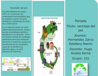 [Nombredelacompañía]
Portada
Titulo: reciclaje del
pet
Alumno:
Hernandez Zarco
Estefany Noemi
Docente: Hugo
Acosta Serna
Grupo: 101
Reciclado del pet
El politereftalarto de etileno
(PET) es un polímero de
condensación termoplástico que
se sintetiza a partir de ácido
tereftálico o tereftalato de dime
tilo y etilen glicol.
Es un material polar, con gran
estabilidad dimensional, rigidez,
buenas propiedades barrera y
Resistencia a la abrasión. Tiene
una buena calidad de moldeado,
pudiéndose procesar mediante
extrusión e inyección, aunque su
transformación es compleja a
causa de su tendencia a
absorber agua y a sufrir
procesos de hidrólisis.
 