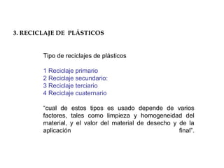 Tipo de reciclajes de plásticos
1 Reciclaje primario
2 Reciclaje secundario:
3 Reciclaje terciario
4 Reciclaje cuaternario
“cual de estos tipos es usado depende de varios
factores, tales como limpieza y homogeneidad del
material, y el valor del material de desecho y de la
aplicación final”.
3. RECICLAJE DE PLÁSTICOS
 