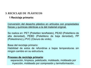 1 Reciclaje primario:
Conversión del desecho plástico en artículos con propiedades
físicas y químicas idénticas a la del material original.
Se realiza en: PET (Polietilen tereftalato), PEAD (Polietileno de
alta densidad), PEBD (Polietileno de baja densidad), PP
(Poliestireno) y PVC (Cloruro de vinilo).
Base del reciclaje primario:
Habilidad de estos de refundirse a bajas temperaturas sin
ningún cambio en su estructura.
Proceso de reciclaje primario:
separación, limpieza, peletizado, moldeado, moldeado por
inyección, moldeado por compresión y termoformación.
3. RECICLAJE DE PLÁSTICOS
 