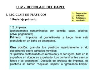 U IV - RECICLAJE DEL PAPEL
1.2 Limpieza:
(generalmente contaminados con comida, papel, piedras,
polvo, pegamento)
Primero: limpiados al granulárseles y luego lavar este
granulado en un baño de detergente.
Otra opción: granular los plásticos repetidamente e irlo
desechando sobre pantallas movibles.
“El plástico contaminado es removido y al ser ligero, flota en la
superficie en donde es expulsado. Los contaminantes caen al
fondo y se descargan”. Después del proceso de limpieza, los
plásticos se llaman “hojuelas limpias” o “granulado limpio”.
3. RECICLAJE DE PLÁSTICOS
1 Reciclaje primario:
1. Separación
2. Limpieza
3. Peletizado
4. moldeado
 