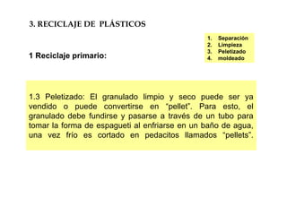 1.3 Peletizado: El granulado limpio y seco puede ser ya
vendido o puede convertirse en “pellet”. Para esto, el
granulado debe fundirse y pasarse a través de un tubo para
tomar la forma de espagueti al enfriarse en un baño de agua,
una vez frío es cortado en pedacitos llamados “pellets”.
3. RECICLAJE DE PLÁSTICOS
1 Reciclaje primario:
1. Separación
2. Limpieza
3. Peletizado
4. moldeado
 