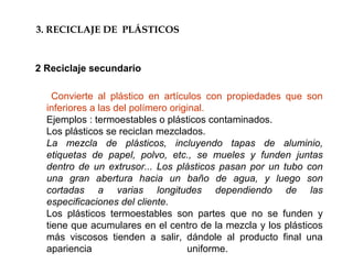 Convierte al plástico en artículos con propiedades que son
inferiores a las del polímero original.
Ejemplos : termoestables o plásticos contaminados.
Los plásticos se reciclan mezclados.
La mezcla de plásticos, incluyendo tapas de aluminio,
etiquetas de papel, polvo, etc., se mueles y funden juntas
dentro de un extrusor... Los plásticos pasan por un tubo con
una gran abertura hacia un baño de agua, y luego son
cortadas a varias longitudes dependiendo de las
especificaciones del cliente.
Los plásticos termoestables son partes que no se funden y
tiene que acumulares en el centro de la mezcla y los plásticos
más viscosos tienden a salir, dándole al producto final una
apariencia uniforme.
3. RECICLAJE DE PLÁSTICOS
2 Reciclaje secundario
 