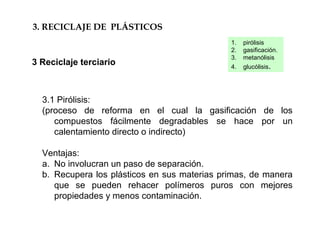 3.1 Pirólisis:
(proceso de reforma en el cual la gasificación de los
compuestos fácilmente degradables se hace por un
calentamiento directo o indirecto)
Ventajas:
a. No involucran un paso de separación.
b. Recupera los plásticos en sus materias primas, de manera
que se pueden rehacer polímeros puros con mejores
propiedades y menos contaminación.
3. RECICLAJE DE PLÁSTICOS
3 Reciclaje terciario
1. pirólisis
2. gasificación.
3. metanólisis
4. glucólisis.
 