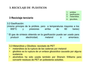 3.3 Metanólisis y Glicólisis: reciclado de PET
• metanólisis es la ruptura de las cadenas por metanol
• glicólisis es la ruptura de un enlace glicosídico causada por alguna
sustancia.
• alcohólisis ha sido usada también por Sherwin Williams para
convertir residuos de PET en poliesteres solubles.
3. RECICLAJE DE PLÁSTICOS
3 Reciclaje terciario
3.2 Gasificación:
(mismo principio de la pirólisis. pero a temperaturas mayores a los
600°C y presiones arriba de 60 bares)
‘’ El gas de síntesis obtenido en la gasificación puede ser usado para
producir electricidad, metanol o amoniaco.
1. pirólisis
2. gasificación.
3. metanólisis
4. glucólisis.
 