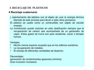 3. RECICLAJE DE PLÁSTICOS
4 Reciclaje cuaternario
( calentamiento del plástico con el objeto de usar la energía térmica
liberada de este proceso para llevar a cabo otros procesos)
El plástico es usado como un combustible con objeto de reciclar
energía.
La incineración puede incluirse en esta clasificación siempre que la
recuperación de carbon sea acompañada de un generador de
vapor, Estos gases de humo son para recalentar, secar o templar
hornos.
Ventajas:
• Mucho menos espacio ocupado que en los rellenos sanitarios.
• La recuperación de metales.
• El manejo de diferentes cantidades de desecho.
Desventajas:
generación de contaminantes gaseosos (minima)
Gran inversión monetaria
 