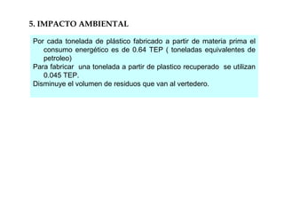 5. IMPACTO AMBIENTAL
Por cada tonelada de plástico fabricado a partir de materia prima el
consumo energético es de 0.64 TEP ( toneladas equivalentes de
petroleo)
Para fabricar una tonelada a partir de plastico recuperado se utilizan
0.045 TEP.
Disminuye el volumen de residuos que van al vertedero.
 