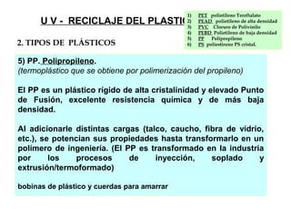 5) PP. Polipropileno.
(termoplástico que se obtiene por polimerización del propileno)
El PP es un plástico rígido de alta cristalinidad y elevado Punto
de Fusión, excelente resistencia química y de más baja
densidad.
Al adicionarle distintas cargas (talco, caucho, fibra de vidrio,
etc.), se potencian sus propiedades hasta transformarlo en un
polímero de ingeniería. (El PP es transformado en la industria
por los procesos de inyección, soplado y
extrusión/termoformado)
bobinas de plástico y cuerdas para amarrar
U V - RECICLAJE DEL PLASTICO
1) PET polietileno Tereftalato
2) PEAD polietileno de alta densidad
3) PVC Cloruro de Polivinilo
4) PEBD Polietileno de baja densidad
5) PP Polipropileno
6) PS poliestireno PS cristaL2. TIPOS DE PLÁSTICOS
 