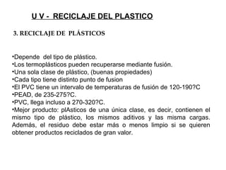 U V - RECICLAJE DEL PLASTICO
•Depende del tipo de plástico.
•Los termoplásticos pueden recuperarse mediante fusión.
•Una sola clase de plástico, (buenas propiedades)
•Cada tipo tiene distinto punto de fusion
•El PVC tiene un intervalo de temperaturas de fusión de 120-190?C
•PEAD, de 235-275?C.
•PVC, llega incluso a 270-320?C.
•Mejor producto: plAsticos de una única clase, es decir, contienen el
mismo tipo de plástico, los mismos aditivos y las misma cargas.
Además, el residuo debe estar más o menos limpio si se quieren
obtener productos reciclados de gran valor.
3. RECICLAJE DE PLÁSTICOS
 