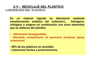 Es un material logrado en laboratorio mediante
transformación sintética del carbono(+), hidrógeno,
nitrógeno y oxígeno en combinación con otros elementos
que se obtienen del petróleo.
- difícilmente biodegradable,
- altamente contaminante (al quemarse producen gases
venenosos)
- 90% de los plásticos es reciclable
- numerosas formas y presentaciones.
1.DEFINICION DEL PLASTICO
U V - RECICLAJE DEL PLASTICO
 