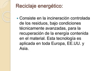 Reciclaje energético:
 Consiste en la incineración controlada
de los residuos, bajo condiciones
técnicamente avanzadas, para la
recuperación de la energía contenida
en el material. Esta tecnología es
aplicada en toda Europa, EE.UU. y
Asia.
 