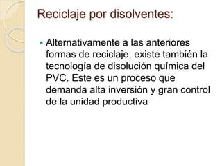 Reciclaje por disolventes:
 Alternativamente a las anteriores
formas de reciclaje, existe también la
tecnología de disolución química del
PVC. Este es un proceso que
demanda alta inversión y gran control
de la unidad productiva
 