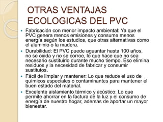 OTRAS VENTAJAS
ECOLOGICAS DEL PVC
 Fabricación con menor impacto ambiental: Ya que el
PVC genera menos emisiones y consume menos
energía según los estudios, que otras alternativas como
el aluminio o la madera.
 Durabilidad: El PVC puede aguantar hasta 100 años,
no se oxida y no se corroe, lo que hace que no sea
necesario sustituirlo durante mucho tiempo. Eso elimina
residuos y la necesidad de fabricar y consumir
sustitutos.
 Fácil de limpiar y mantener: Lo que reduce el uso de
químicos especiales o contaminantes para mantener el
buen estado del material.
 Excelente aislamiento térmico y acústico: Lo que
permite ahorrar en la factura de la luz y el consumo de
energía de nuestro hogar, además de aportar un mayor
bienestar.
 